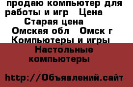 продаю компьютер для работы и игр › Цена ­ 5 500 › Старая цена ­ 6 500 - Омская обл., Омск г. Компьютеры и игры » Настольные компьютеры   